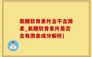 氨糖软骨素片含不含激素_氨糖软骨素片是否含有激素成分解析)