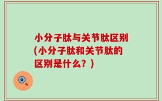 小分子肽与关节肽区别(小分子肽和关节肽的区别是什么？)