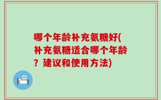 哪个年龄补充氨糖好(补充氨糖适合哪个年龄？建议和使用方法)