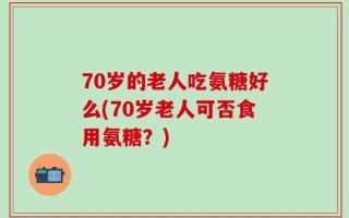 70岁的老人吃氨糖好么(70岁老人可否食用氨糖？)