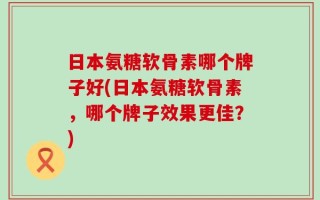 日本氨糖软骨素哪个牌子好(日本氨糖软骨素，哪个牌子效果更佳？)