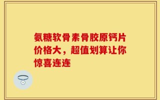 氨糖软骨素骨胶原钙片价格大，超值划算让你惊喜连连