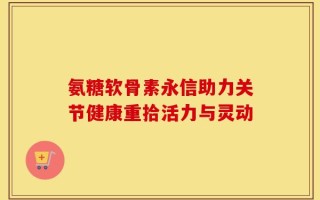 氨糖软骨素永信助力关节健康重拾活力与灵动
