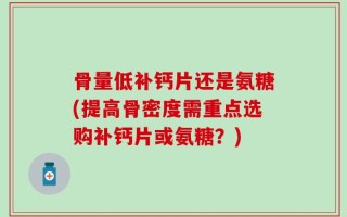 骨量低补钙片还是氨糖(提高骨密度需重点选购补钙片或氨糖？)