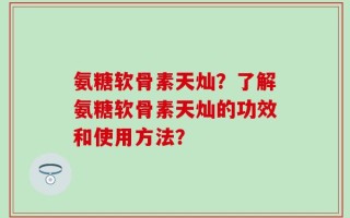 氨糖软骨素天灿？了解氨糖软骨素天灿的功效和使用方法？