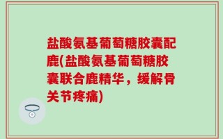 盐酸氨基葡萄糖胶囊配鹿(盐酸氨基葡萄糖胶囊联合鹿精华，缓解骨关节疼痛)