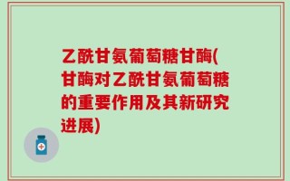 乙酰甘氨葡萄糖甘酶(甘酶对乙酰甘氨葡萄糖的重要作用及其新研究进展)