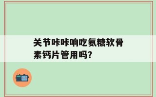关节咔咔响吃氨糖软骨素钙片管用吗？