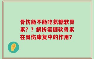 骨伤能不能吃氨糖软骨素？？解析氨糖软骨素在骨伤康复中的作用？