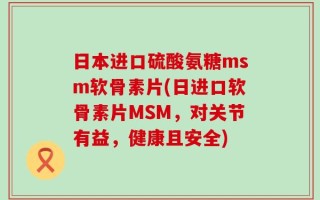 日本进口硫酸氨糖msm软骨素片(日进口软骨素片MSM，对关节有益，健康且安全)