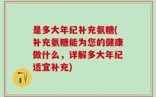 是多大年纪补充氨糖(补充氨糖能为您的健康做什么，详解多大年纪适宜补充)