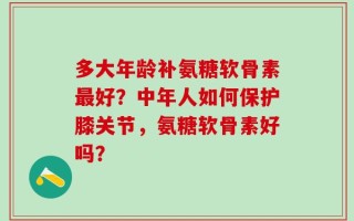 多大年龄补氨糖软骨素最好？中年人如何保护膝关节，氨糖软骨素好吗？