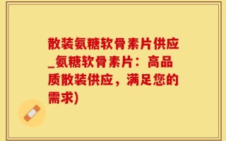 散装氨糖软骨素片供应_氨糖软骨素片：高品质散装供应，满足您的需求)