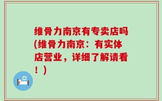 维骨力南京有专卖店吗(维骨力南京：有实体店营业，详细了解请看！)
