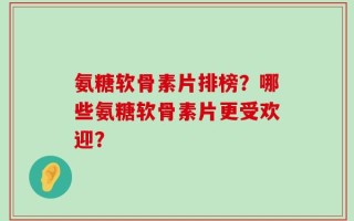 氨糖软骨素片排榜？哪些氨糖软骨素片更受欢迎？