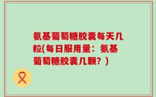 氨基葡萄糖胶囊每天几粒(每日服用量：氨基葡萄糖胶囊几颗？)
