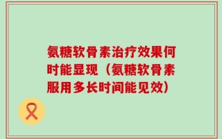氨糖软骨素治疗效果何时能显现（氨糖软骨素服用多长时间能见效）