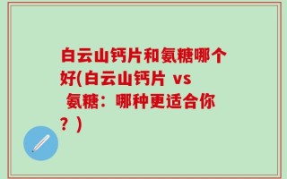 白云山钙片和氨糖哪个好(白云山钙片 vs 氨糖：哪种更适合你？)
