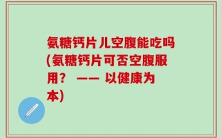 氨糖钙片儿空腹能吃吗(氨糖钙片可否空腹服用？ —— 以健康为本)