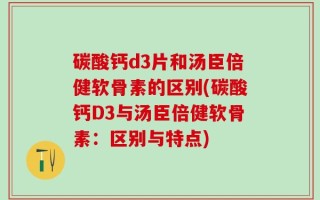 碳酸钙d3片和汤臣倍健软骨素的区别(碳酸钙D3与汤臣倍健软骨素：区别与特点)