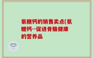 氨糖钙的销售卖点(氨糖钙--促进骨骼健康的营养品