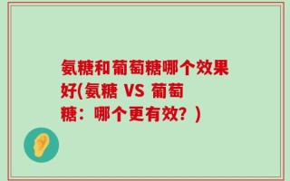 氨糖和葡萄糖哪个效果好(氨糖 VS 葡萄糖：哪个更有效？)