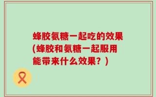 蜂胶氨糖一起吃的效果(蜂胶和氨糖一起服用能带来什么效果？)