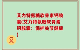 艾力特氨糖软骨素钙胶囊(艾力特氨糖软骨素钙胶囊：保护关节健康)