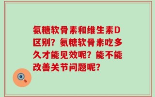 氨糖软骨素和维生素D区别？氨糖软骨素吃多久才能见效呢？能不能改善关节问题呢？
