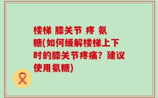 楼梯 膝关节 疼 氨糖(如何缓解楼梯上下时的膝关节疼痛？建议使用氨糖)