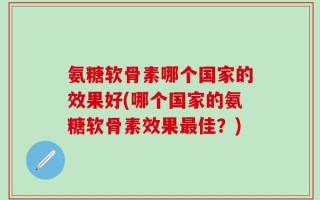 氨糖软骨素哪个国家的效果好(哪个国家的氨糖软骨素效果最佳？)