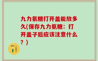九力氨糖打开盖能放多久(保存九力氨糖：打开盖子后应该注意什么？)