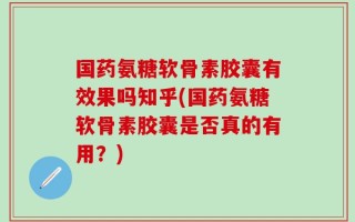 国药氨糖软骨素胶囊有效果吗知乎(国药氨糖软骨素胶囊是否真的有用？)