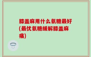 膝盖麻用什么氨糖最好(最优氨糖缓解膝盖麻痛)