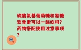 硫酸氨基葡萄糖和氨糖软骨素可以一起吃吗？药物搭配使用注意事项？