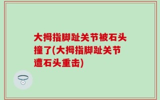 大拇指脚趾关节被石头撞了(大拇指脚趾关节遭石头重击)