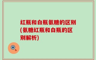 红瓶和白瓶氨糖的区别(氨糖红瓶和白瓶的区别解析)