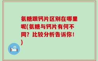 氨糖跟钙片区别在哪里呢(氨糖与钙片有何不同？比较分析告诉你！)