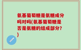 氨基葡萄糖是氨糖成分吗对吗(氨基葡萄糖是否是氨糖的组成部分？)