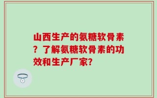 山西生产的氨糖软骨素？了解氨糖软骨素的功效和生产厂家？