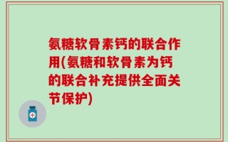 氨糖软骨素钙的联合作用(氨糖和软骨素为钙的联合补充提供全面关节保护)