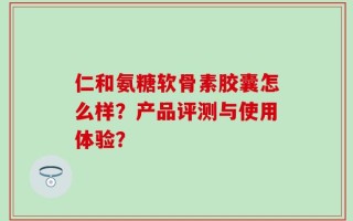 仁和氨糖软骨素胶囊怎么样？产品评测与使用体验？