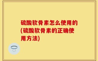 硫酸软骨素怎么使用的(硫酸软骨素的正确使用方法)