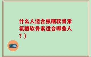 什么人适合氨糖软骨素氨糖软骨素适合哪些人？)