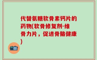 代替氨糖软骨素钙片的药物(软骨修复剂-维骨力片，促进骨骼健康)