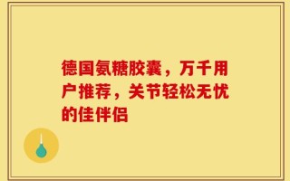 德国氨糖胶囊，万千用户推荐，关节轻松无忧的佳伴侣