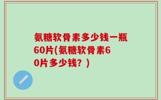氨糖软骨素多少钱一瓶60片(氨糖软骨素60片多少钱？)