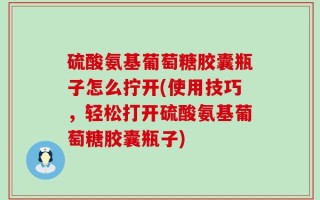 硫酸氨基葡萄糖胶囊瓶子怎么拧开(使用技巧，轻松打开硫酸氨基葡萄糖胶囊瓶子)