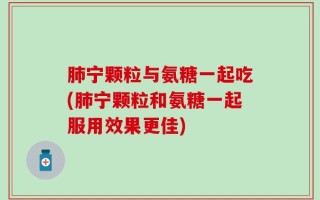 肺宁颗粒与氨糖一起吃(肺宁颗粒和氨糖一起服用效果更佳)