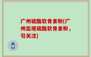 广州硫酸软骨素粉(广州出现硫酸软骨素粉，引关注)